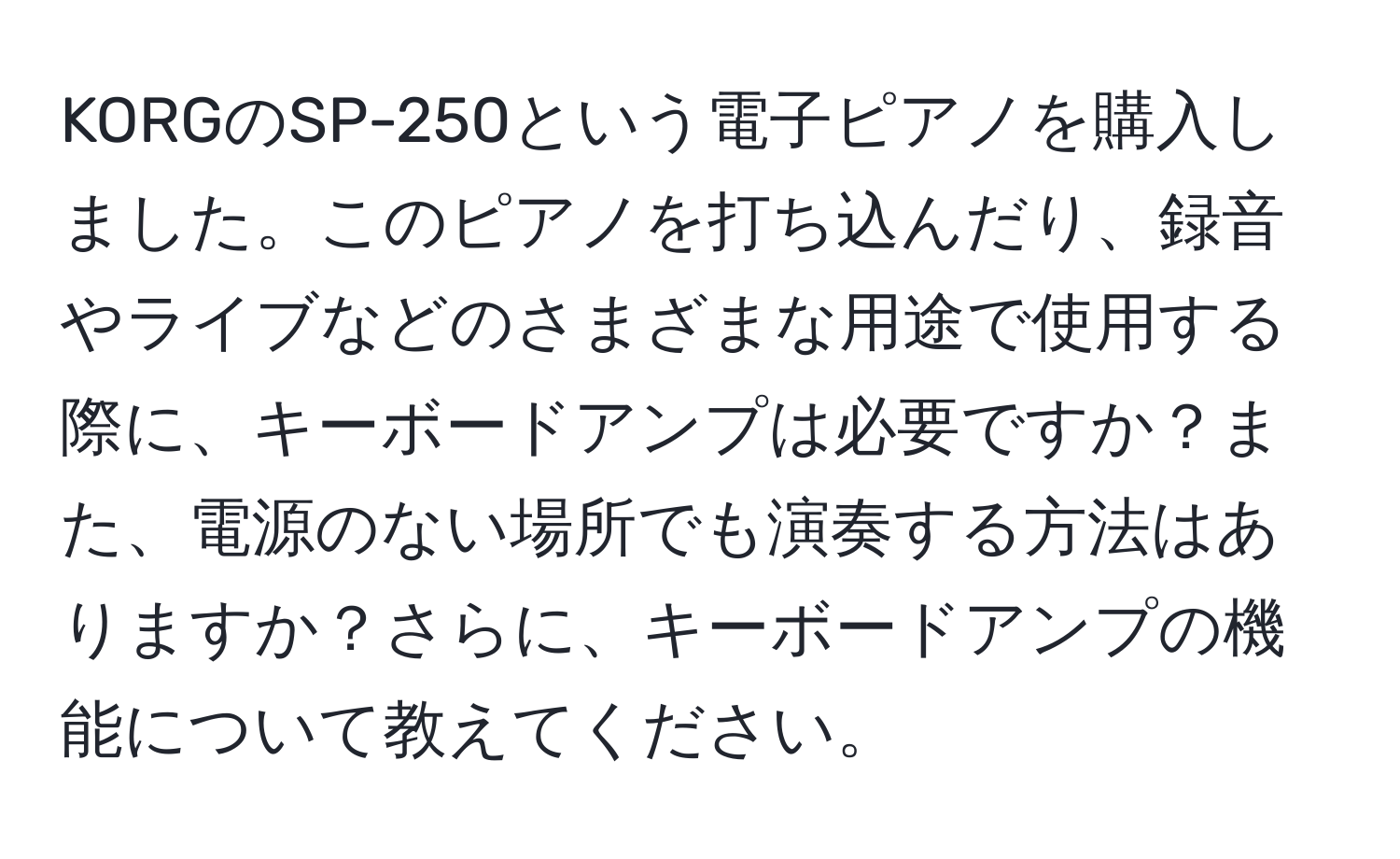 KORGのSP-250という電子ピアノを購入しました。このピアノを打ち込んだり、録音やライブなどのさまざまな用途で使用する際に、キーボードアンプは必要ですか？また、電源のない場所でも演奏する方法はありますか？さらに、キーボードアンプの機能について教えてください。