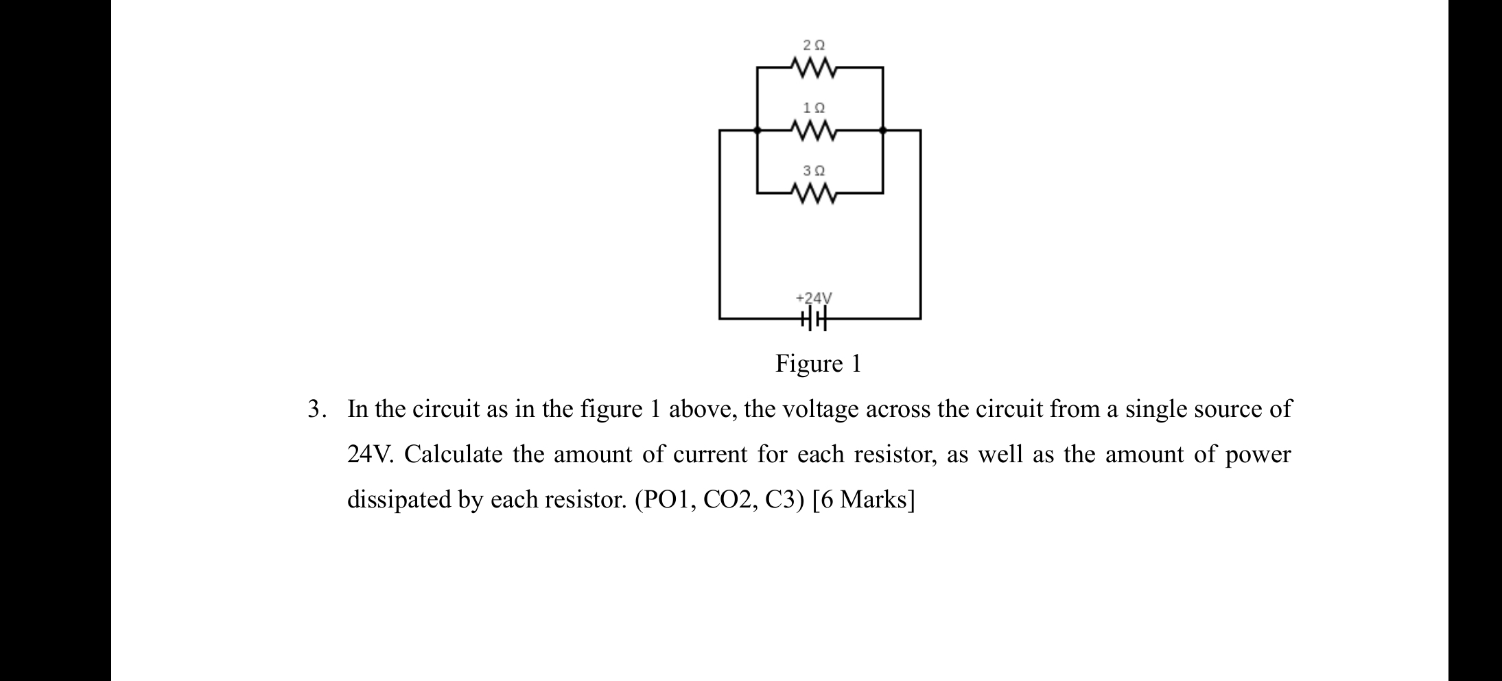 In the circuit as in the figure 1 above, the voltage across the circuit from a single source of
24V. Calculate the amount of current for each resistor, as well as the amount of power
dissipated by each resistor. (PO1, CO2, C3) [6 Marks]