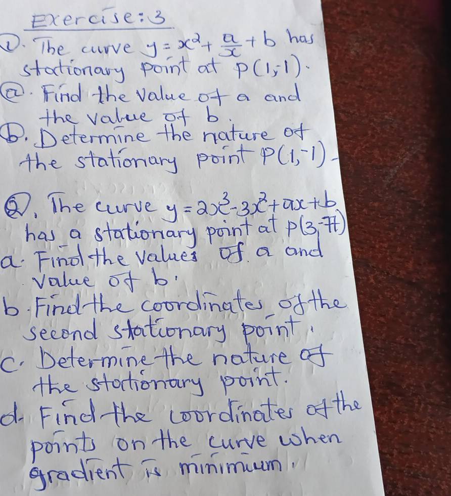 The crrve y=x^2+ a/x +b has 
stationary point at P(1,-1)
②. Find the value of a and 
the value of b
⑥. Determine the nature of 
the stationary point P(1,-1)
⑦, The curve y=2x^3-3x^2+ax+b
has a stationary point at P(3,-77)
a Find the values of a and 
value of b
b. Find the coordinates of the 
second stationary point. 
C. Determine the nature of 
the stotionary point. 
d Find the coordinates of the 
points on the curve when 
gradient is minimium.