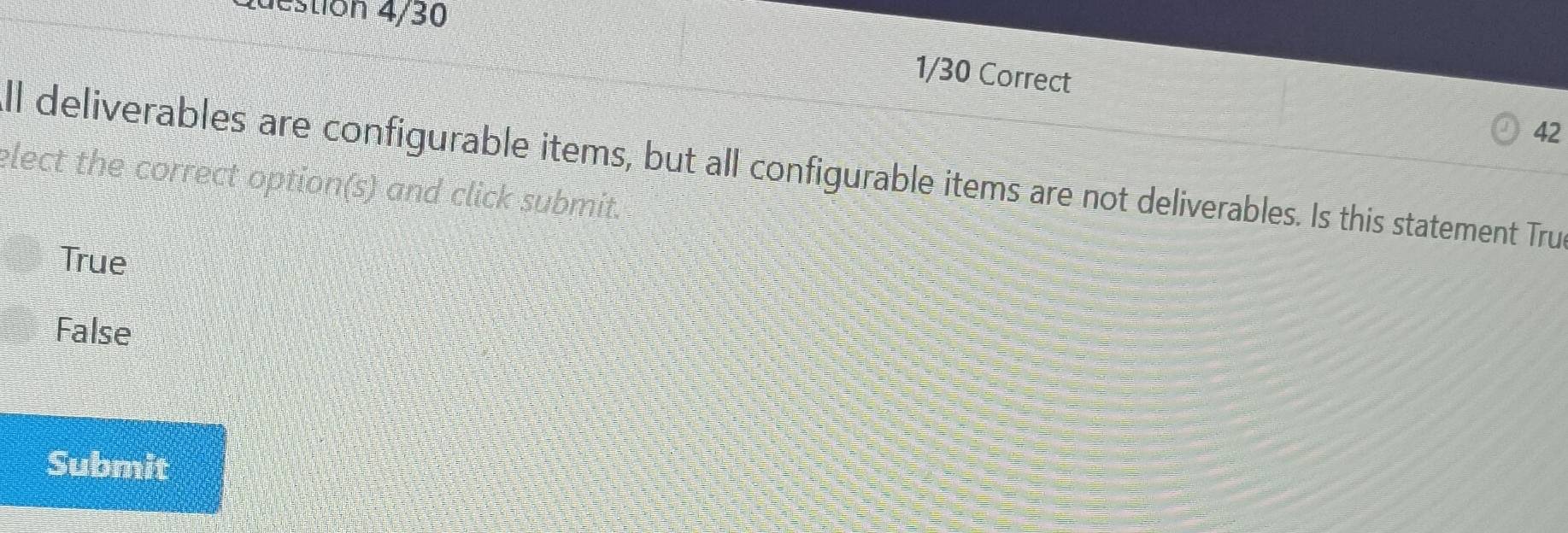 Question 4/30
1/30 Correct
42
ll deliverables are configurable items, but all configurable items are not deliverables. Is this statement Tru
elect the correct option(s) and click submit.
True
False
Submit