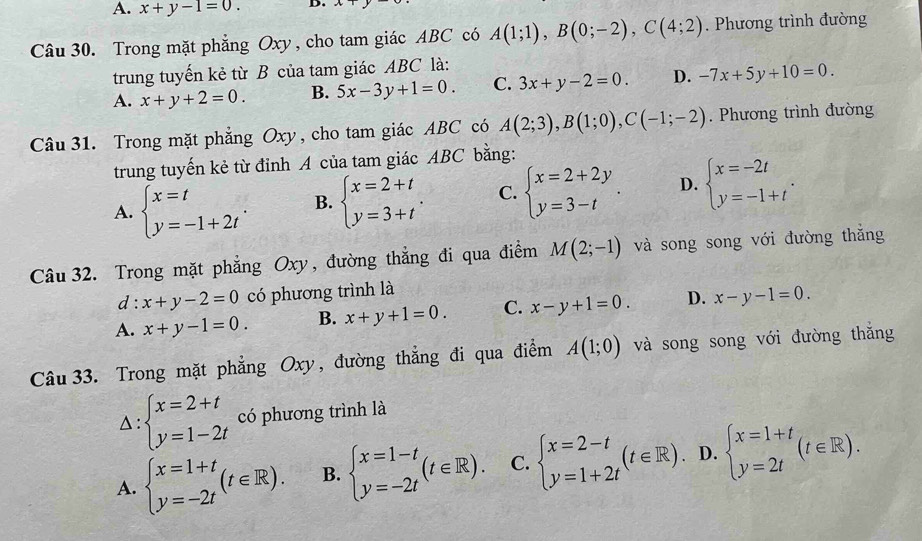 A. x+y-1=0. D. x
Câu 30. Trong mặt phẳng Oxy , cho tam giác ABC có A(1;1),B(0;-2),C(4;2). Phương trình đường
trung tuyến kẻ từ B của tam giác ABC là:
A. x+y+2=0. B. 5x-3y+1=0. C. 3x+y-2=0. D. -7x+5y+10=0.
Câu 31. Trong mặt phẳng Oxy , cho tam giác ABC có A(2;3),B(1;0),C(-1;-2). Phương trình đường
trung tuyến kẻ từ đỉnh A của tam giác ABC bằng:
A. beginarrayl x=t y=-1+2tendarray. . B. beginarrayl x=2+t y=3+tendarray. . C. beginarrayl x=2+2y y=3-tendarray. . D. beginarrayl x=-2t y=-1+tendarray. .
Câu  32. Trong mặt phẳng Oxy, đường thẳng đi qua điểm M(2;-1) và song song với đường thăng
d: x+y-2=0 có phương trình là
A. x+y-1=0. B. x+y+1=0. C. x-y+1=0. D. x-y-1=0.
Câu 33. Trong mặt phẳng Oxy, đường thẳng đi qua điểm A(1;0) và song song với đường thắng
Delta :beginarrayl x=2+t y=1-2tendarray. có phương trình là
A. beginarrayl x=1+t y=-2tendarray. (t∈ R). B. beginarrayl x=1-t y=-2tendarray. (t∈ R). C. beginarrayl x=2-t y=1+2tendarray. (t∈ R) D. beginarrayl x=1+t y=2tendarray. (t∈ R).