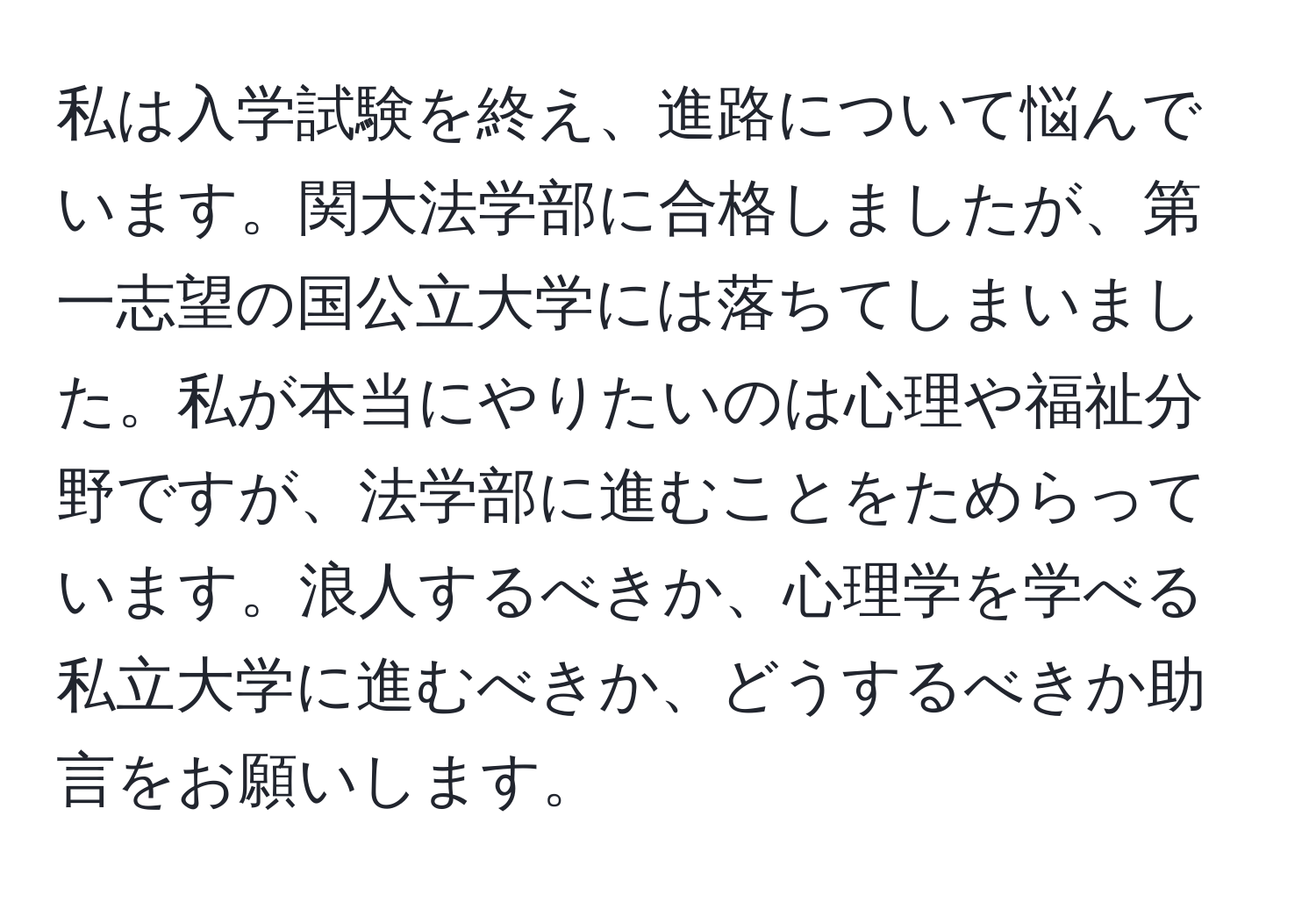 私は入学試験を終え、進路について悩んでいます。関大法学部に合格しましたが、第一志望の国公立大学には落ちてしまいました。私が本当にやりたいのは心理や福祉分野ですが、法学部に進むことをためらっています。浪人するべきか、心理学を学べる私立大学に進むべきか、どうするべきか助言をお願いします。