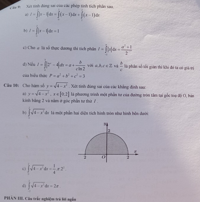 Xét tinh đúng sai của các phép tính tích phân sau.
a) I=∈tlimits _0^(2|x-1|dx=∈tlimits _0^1(x-1)dx+∈tlimits _1^2(x-1)dx
b) I=∈tlimits _0^2|x-1|dx=1
c) Cho a là số thực dương thì tích phân I=∈tlimits _(-1)^a|x|dx=frac a^2)+12
d) Nếu I=∈tlimits _0^(1|2^x)-4|dx=a+ b/cln 2  với a,b,c∈ Z và  b/c  là phân số tối giản thì khi đó ta có giá trị
của biểu thức P=a^2+b^2+c^2=3
Câu 10: Cho hàm số y=sqrt(4-x^2). Xét tính đúng sai của các khẵng định sau:
a) y=sqrt(4-x^2),x∈ [0;2] là phương trình một phần tư của đường tròn tâm tại gốc toạ độ O, bán
kính bằng 2 và nằm ở góc phần tư thứ / .
b) ∈tlimits _0^(2sqrt(4-x^2))dx là một phần hai diện tích hình tròn như hình bên dưới:
c) ∈tlimits _0^(2sqrt(4-x^2))dx= 1/4 π .2^2.
d) ∈tlimits _(-2)^2sqrt(4-x^2)dx=2π .
PHÀN III. Câu trắc nghiệm trã lời ngắn