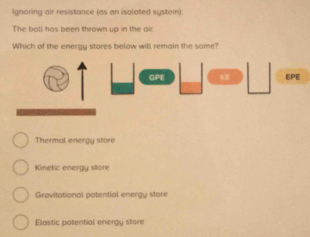 Ignoring air resistance (as an isolated system):
The ball has been thrown up in the air.
Which of the energy stores below will remain the same?
GPE KE EPE
Thermal energy store
Kinetic energy store
Gravitational potential energy store
Elastic potential energy store