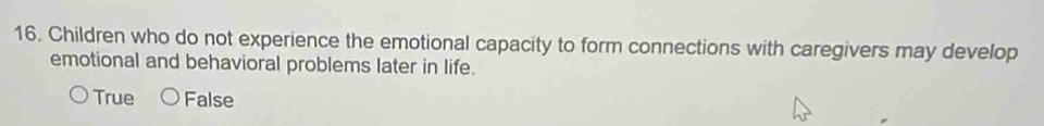 Children who do not experience the emotional capacity to form connections with caregivers may develop
emotional and behavioral problems later in life.
True False