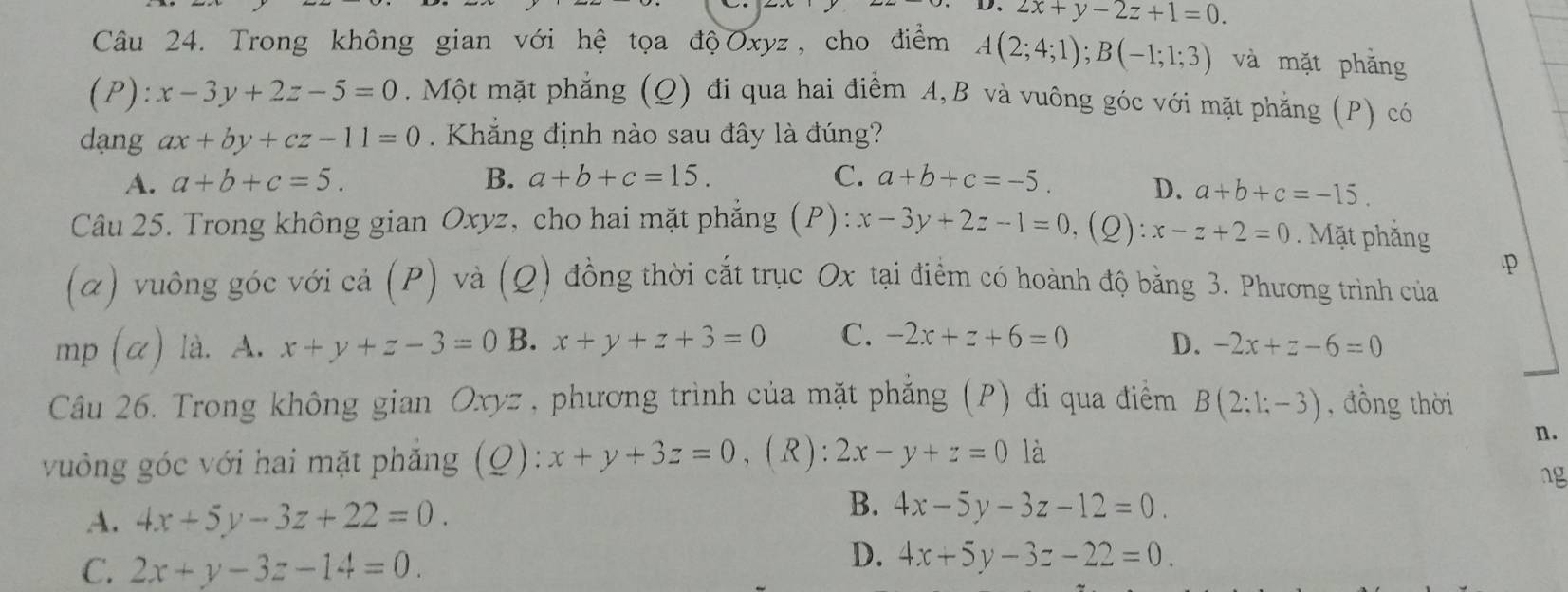 2x+y-2z+1=0. 
Câu 24. Trong không gian với hệ tọa độOxyz, cho điểm A(2;4;1); B(-1;1;3) và mặt phǎng
(P): x-3y+2z-5=0. Một mặt phẳng (Q) đi qua hai điểm A, B và vuông góc với mặt phẳng (P) có
dạng ax+by+cz-11=0. Khẳng định nào sau đây là đúng?
A. a+b+c=5. B. a+b+c=15. C. a+b+c=-5. D. a+b+c=-15. 
Câu 25. Trong không gian Oxyz, cho hai mặt phẳng (P): x-3y+2z-1=0 (Q): x-z+2=0. Mặt phẳng
· p
(α) vuông góc với cả (P) và (Q) đồng thời cắt trục Ox tại điểm có hoành độ bằng 3. Phương trình của
mp (α) là. A. x+y+z-3=0 B. x+y+z+3=0 C. -2x+z+6=0 D. -2x+z-6=0
Câu 26. Trong không gian Oxyz, phương trình của mặt phẳng (P) đi qua điểm B(2;1;-3) , đồng thời
vung góc với hai mặt phẳng (Q): x+y+3z=0 , (R ): 2x-y+z=0 là
n.
ng
A. 4x+5y-3z+22=0.
B. 4x-5y-3z-12=0.
C. 2x+y-3z-14=0.
D. 4x+5y-3z-22=0.