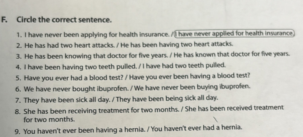 Circle the correct sentence.
1. I have never been applying for health insurance. I have never applied for health insurance
2. He has had two heart attacks. / He has been having two heart attacks.
3. He has been knowing that doctor for five years. / He has known that doctor for five years.
4. I have been having two teeth pulled. / I have had two teeth pulled.
5. Have you ever had a blood test? / Have you ever been having a blood test?
6. We have never bought ibuprofen. / We have never been buying ibuprofen.
7. They have been sick all day. / They have been being sick all day.
8. She has been receiving treatment for two months. / She has been received treatment
for two months.
9. You haven’t ever been having a hernia. / You haven't ever had a hernia.