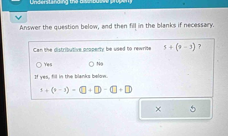 Understanding the distributive property
Answer the question below, and then fill in the blanks if necessary.
Can the distributive property be used to rewrite 5+(9-3) ?
Yes No
If yes, fill in the blanks below.
5+(9-3)=(□ +□ )-(□ +□ )
×