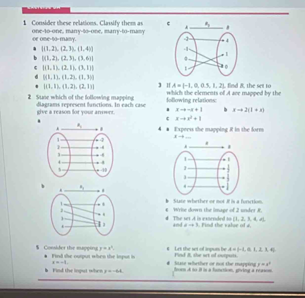 Consider these relations. Classify them as c
one-to-one, many-to-one, many-to-many
or one-to-many. 
a [(1,2),(2,3),(1,4)]
b [(1,2),(2,3),(3,6)]
C [(1,1),(2,1),(3,1)]
d [(1,1),(1,2),(1,3)]. [(1,1),(1,2),(2,1)] 3 If A= -1,0,0.5,1,2 , find B, the set to
which the elements of A are mapped by the
2 State which of the following mapping following relations:
diagrams represent functions. In each case
give a reason for your answer.
a xto -x+1 b xto 2(1+x)
a
c xto x^2+1
4 a Express the mapping R in the form
xto ...

b
b State whether or not R is a function.
c Write down the image of 2 under R.
d The set A is extended to  1,2,3,4,a ,
and ato 3. Find the value of a.
S Consider the mapping y=x^3. € Let the set of inpurs be A= -1,0,1,2,3,4 ,
● Find the output when the input is Find B, the set of outputs.
x=-1, d State whether or not the mapping y=x^4
b Find the input when y=-64 from A to B is a function, giving a reason.