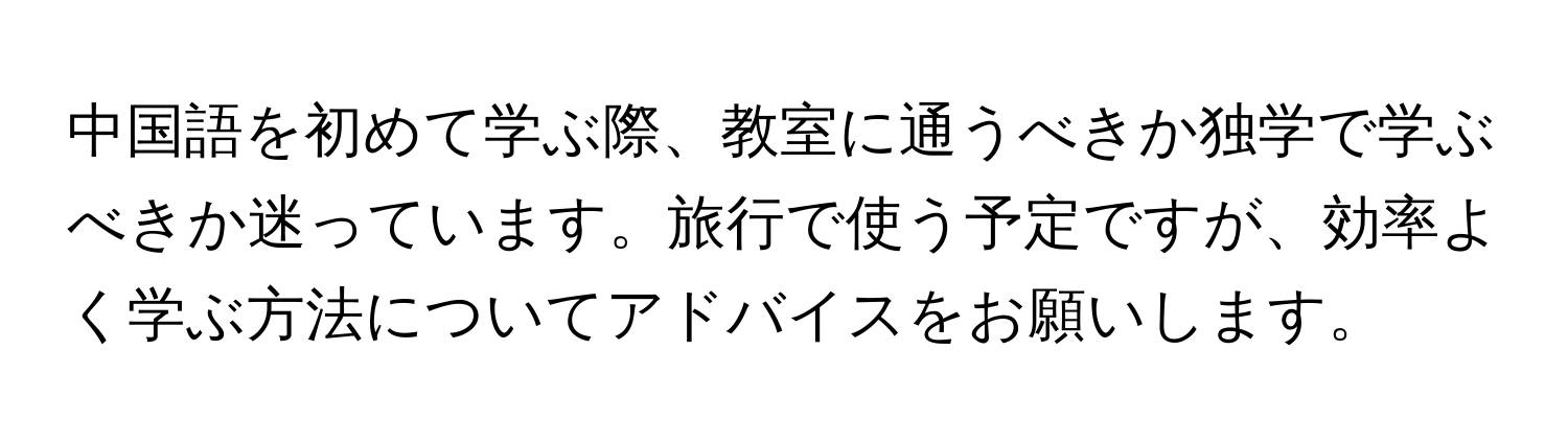 中国語を初めて学ぶ際、教室に通うべきか独学で学ぶべきか迷っています。旅行で使う予定ですが、効率よく学ぶ方法についてアドバイスをお願いします。