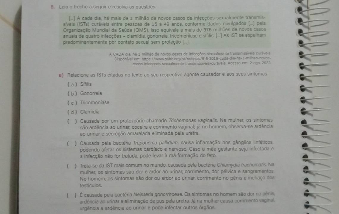 Leia o trecho a seguir e resolva as questões.
(..] A cada dia, há mais de 1 milhão de novos casos de infecções sexualmente transmis-
síveis (ISTs) curáveis entre pessoas de 15 a 49 anos, conforme dados divulgados (...) pela
Organização Mundial da Saúde (OMS). Isso equivale a mais de 376 milhões de novos casos
anuais de quatro infecções - clamídia, gonorreia, tricomoníase e sífilis. (...] As IST se espalham
predominantemente por contato sexual sem proteção (...).
A CADA dia, há 1 milhão de novos casos de infecções sexualmente transmissíveis curáveis
Disponível em: https://www.paho.org/pt/noticias/6-6-2019-cada-dia-ha-1-milhao-novos-
casos-infeccoes-sexualmente-transmissíveis-curaveis. Acesso em: 2 ago. 2022.
a) Relacione as ISTs citadas no texto ao seu respectivo agente causador e aos seus sintomas.
( a ) Sífilis
b Gonorreia
c Tricomoníase
d  Clamídia
 ) Causada por um protozoário chamado Trichomonas vaginalis. Na mulher, os sintomas
são ardência ao urinar, coceira e corrimento vaginal; já no homem, observa-se ardência
ao urinar e secreção amarelada eliminada pela uretra.
) Causada pela bactéria Treponema pallidum, causa inflamação nos gânglios linfáticos,
podendo afetar os sistemas cardíaco e nervoso. Caso a mãe gestante seja infectada e
a infecção não for tratada, pode levar à má formação do feto.
 ) Trata-se da IST mais comum no mundo, causada pela bactéria Chlamydia trachomatis. Na
mulher, os sintomas são dor e ardor ao urinar, corrimento, dor pélvica e sangramentos
No homem, os sintomas são dor ou ardor ao urinar, corrimento no pênis e inchaço dos
testículos.
) É causada pela bactéria Neisseria gonorrhoeae. Os sintomas no homem são dor no pênis,
ardência ao urinar e eliminação de pus pela uretra. Já na mulher causa corrimento vaginal,
argência e ardência ao urinar e pode infectar outros órgãos.