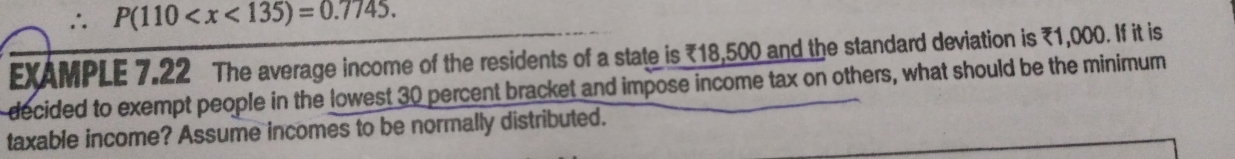 ∴ P(110 . 
EXAMPLE 7.22 The average income of the residents of a state is ₹18,500 and the standard deviation is ₹1,000. If it is 
decided to exempt people in the lowest 30 percent bracket and impose income tax on others, what should be the minimum 
taxable income? Assume incomes to be normally distributed.