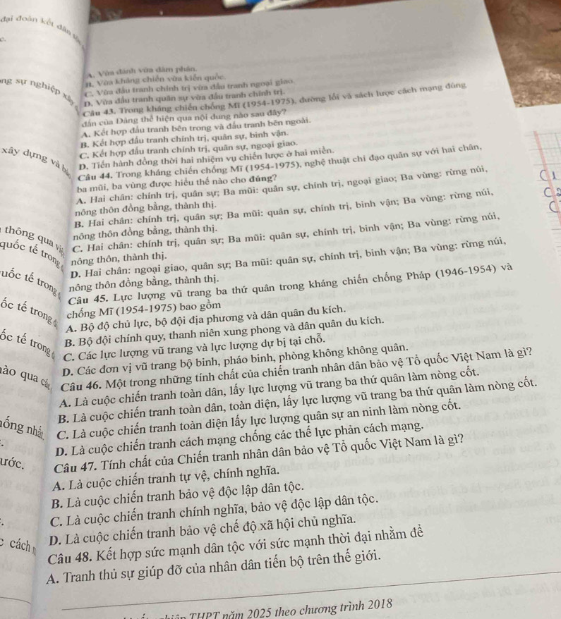 đại đoàn kết dâng
c.
A. Vớa đánh vờa dâm phần.
B. Vàa khảng chiến vừa kiễn quốc.
C. Vừa đầu tranh chính trị vừa đầu tranh ngoại giao
ng sự nghiệp xây D. Vừa đầu tranh quân sự vừa đầu tranh chính trị.
Câu 43, Trong kháng chiến chồng Mĩ (1954-1975), đường lối và sách lược cách mạng đúng
dân của Đàng thể hiện qua nội dung nào sau đây?
A. Kết hợp đấu tranh bên trong và đấu tranh bên ngoài.
B. Kết hợp đấu tranh chính trị, quân sự, binh vận.
C. Kết hợp đấu tranh chính trị, quân sự, ngoại giao.
xây dựng và bị
D. Tiền hành đồng thời hai nhiệm vụ chiến lược ở hai miền.
Câu 44. Trong kháng chiến chống Mĩ (1954-1975), nghệ thuật chi đạo quân sự với hai chân,
ba mũi, ba vùng được hiểu thể nào cho đúng?
A. Hai chân: chính trị, quân sự; Ba mũi: quân sự, chính trị, ngoại giao; Ba vùng: rừng núi,
nông thôn đồng bằng, thành thị.
B. Hai chân: chính trị, quân sự; Ba mũi: quân sự, chính trị, binh vận; Ba vùng: rừng núi,
nông thôn đồng bằng, thành thị.
C. Hai chân: chính trị, quân sự; Ba mũi: quân sự, chính trị, binh vận; Ba vùng: rừng núi,
thông qua vi quốc tế trong nông thôn, thành thị.
D. Hai chân: ngoại giao, quân sự; Ba mũi: quân sự, chính trị, binh vận; Ba vùng: rừng núi,
uốc tế trong tnông thôn đồng bằng, thành thị.
Câu 45. Lực lượng vũ trang ba thứ quân trong kháng chiến chống Pháp (1946-1954) và
ốc tế trong 
chống Mĩ (1954-1975) bao gồm
A. Bộ độ chủ lực, bộ đội địa phương và dân quân du kích.
B. Bộ đội chính quy, thanh niên xung phong và dân quân du kích.
ốc tế trong
C. Các lực lượng vũ trang và lực lượng dự bị tại chỗ.
D. Các đơn vị vũ trang bộ binh, pháo binh, phòng không không quân.
dào qua các Câu 46. Một trong những tính chất của chiến tranh nhân dân bảo vệ Tổ quốc Việt Nam là gì?
A. Là cuộc chiến tranh toàn dân, lấy lực lượng vũ trang ba thứ quân làm nòng cốt.
B. Là cuộc chiến tranh toàn dân, toàn diện, lấy lực lượng vũ trang ba thứ quân làm nòng cốt.
nống nhất C. Là cuộc chiến tranh toàn diện lấy lực lượng quân sự an ninh làm nòng cốt.
D. Là cuộc chiến tranh cách mạng chống các thế lực phản cách mạng.
ước. Câu 47. Tính chất của Chiến tranh nhân dân bảo vệ Tổ quốc Việt Nam là gì?
A. Là cuộc chiến tranh tự vệ, chính nghĩa.
B. Là cuộc chiến tranh bảo vệ độc lập dân tộc.
C. Là cuộc chiến tranh chính nghĩa, bảo vệ độc lập dân tộc.
c cách
D. Là cuộc chiến tranh bảo vệ chế độ xã hội chủ nghĩa.
Câu 48. Kết hợp sức mạnh dân tộc với sức mạnh thời đại nhằm đề
A. Tranh thủ sự giúp đỡ của nhân dân tiến bộ trên thế giới.
_
_
Lin THPT năm 2025 theo chương trình 2018