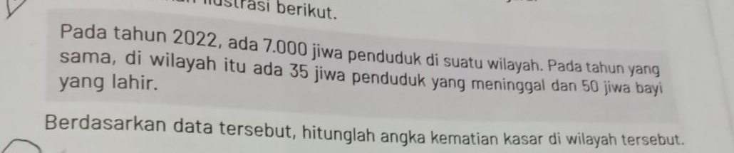 iusträsi berikut. 
Pada tahun 2022, ada 7.000 jiwa penduduk di suatu wilayah. Pada tahun yang 
sama, di wilayah itu ada 35 jiwa penduduk yang meninggal dan 50 jiwa bayi 
yang lahir. 
Berdasarkan data tersebut, hitunglah angka kematian kasar di wilayah tersebut.