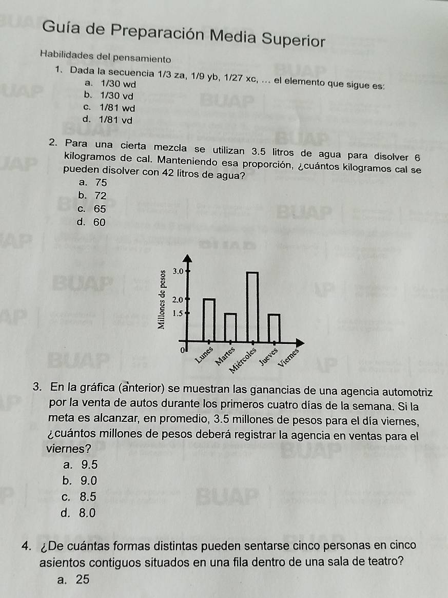 Guía de Preparación Media Superior
Habilidades del pensamiento
1. Dada la secuencia 1/3 za, 1/9 yb, 1/27 xc, ... el elemento que sigue es:
a. 1/30 wd
b. 1/30 vd
c. 1/81 wd
d. 1/81 vd
2. Para una cierta mezcla se utilizan 3.5 litros de agua para disolver 6
kilogramos de cal. Manteniendo esa proporción, ¿cuántos kilogramos cal se
pueden disolver con 42 litros de agua?
a. 75
b. 72
c. 65
d. 60
3. En la gráfica (anterior) se muestran las ganancias de una agencia automotriz
por la venta de autos durante los primeros cuatro días de la semana. Si la
meta es alcanzar, en promedio, 3.5 millones de pesos para el día viernes,
cuántos millones de pesos deberá registrar la agencia en ventas para el
viernes?
a. 9.5
b. 9.0
c. 8.5
d. 8.0
4. De cuántas formas distintas pueden sentarse cinco personas en cinco
asientos contiguos situados en una fila dentro de una sala de teatro?
a. 25