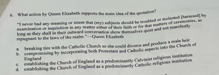 What action by Queen Elizabeth supports the main idea of the quotation?
“I never had any meaning or intent that (my) subjects should be troubled or molested [harassed] by
examination or inquisition in any matter either of their faith or for that matters of ceremonies, as
long as they shall in their outward conversation show themselves quiet and not manifestly
repugnant to the laws of the realm.”—Queen Elizabeth
a. breaking ties with the Catholic Church so she could divorce and produce a male heir
b. compromising by incorporating both Protestant and Catholic aspects into the Church of
England
c. establishing the Church of England as a predominantly Calvinist religious institution
d. establishing the Church of England as a predominantly Catholic religious institution