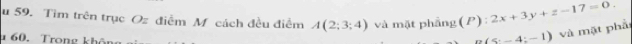 Tìm trên trục Oz điễm M cách đều điểm A(2;3;4) và mặt phầng (P) ):2x+3y+z-17=0. 
* 60. Trong không
a(5:-4:-1) và mặt phả