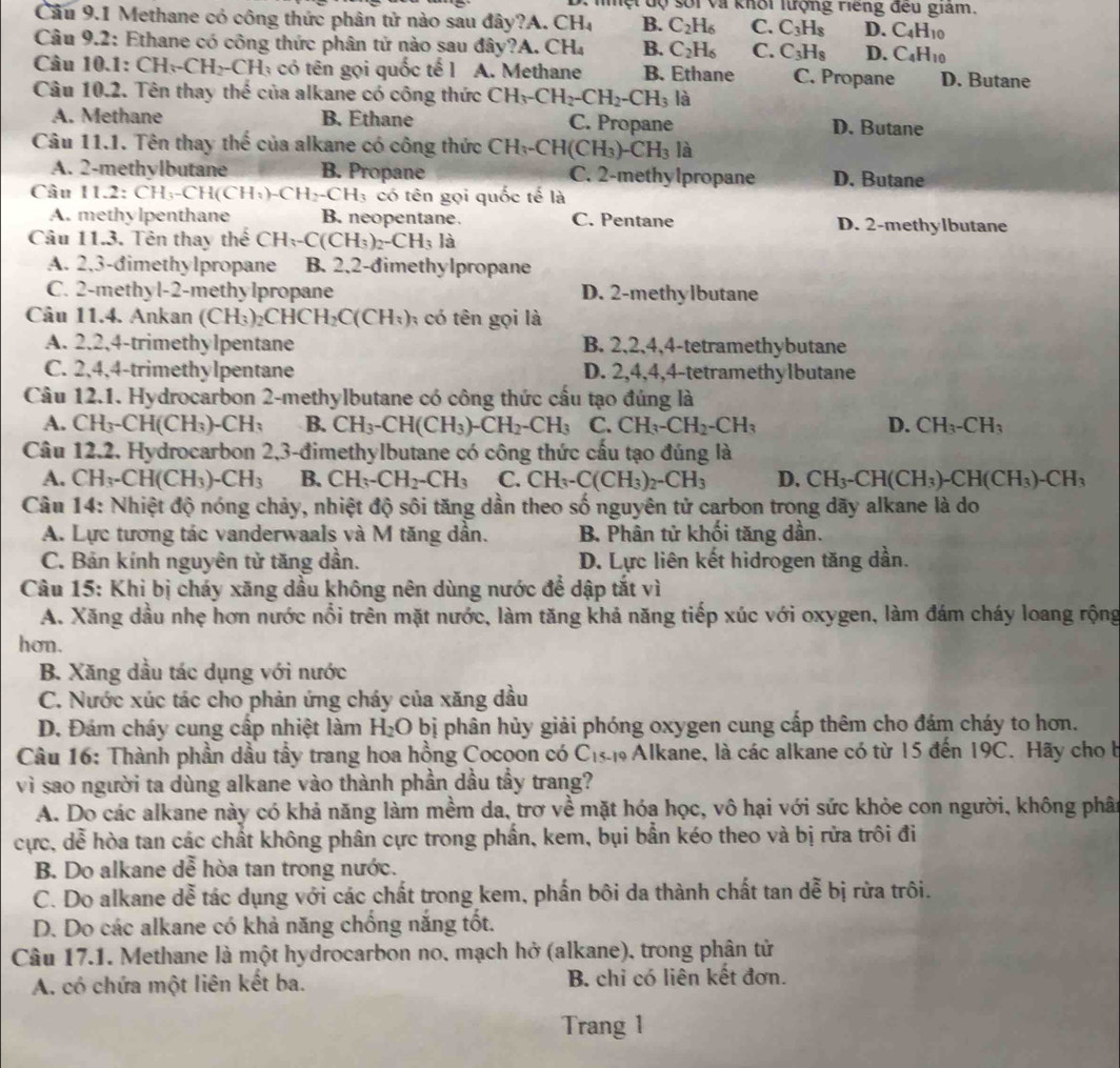 lột độ sối và khối lượng riếng đếu giám.
Câu 9.1 Methane có công thức phân tử nào sau đây?A. CH_4 B. C_2H_6 C. C_3H_8 D. C_4H_10
Câu 9.2: Ethane có công thức phân tử nào sau đây? A. CH_4 B. C_2H_6 C. C_3H_8 D. C_4H_10
Câu 10.1: CH_3-CH_2-CH_3 có tên gọi quốc tế l A. Methane B. Ethane C. Propane D. Butane
Câu 10.2. Tên thay thế của alkane có công thức CH_3-CH_2-CH_2-CH_3 là
A. Methane B. Ethane C. Propane D. Butane
Câu 11.1. Tên thay thế của alkane có công thức CH_3-CH(CH_3)-CH_3 là
A. 2-methylbutane B. Propane C. 2-methy lpropane D. Butane
Câu 11.2:CH_3-CH(CH_3)-CH_2-CH_3 có tên gọi quốc tế là
A. methylpenthane B. neopentane. C. Pentane D. 2-methylbutane
Câu 11.3. Tên thay thế CH_3-C(CH_3)_2-CH_3 là
A. 2,3-đimethylpropane B. 2.2-dimethylpropane
C. 2-methyl-2-methylpropane D. 2-methylbutane
Câu 11.4. Ankan (CH_3)_2CHCH_2C(CH_3) A có tên gọi là
A. 2.2,4-trimethylpentane B. 2,2,4,4-tetramethybutane
C. 2,4,4-trimethylpentane D. 2,4,4,4-tetramethylbutane
Câu 12.1. Hydrocarbon 2-methylbutane có công thức cấu tạo đúng là
A. CH_3-CH(CH_3)-CH_3 B. CH_3-CH(CH_3)-CH_2-CH_3 C. CH_3-CH_2-CH_3 D. CH_3-CH_3
Câu 12.2. Hydrocarbon 2,3-đimethylbutane có công thức cấu tạo đúng là
A. CH_3-CH(CH_3)-CH_3 B. CH_3-CH_2-CH_3 C. CH_3-C(CH_3)_2-CH_3 D. CH_3-CH(CH_3)-CH(CH_3)-CH_3
Câu 14: Nhiệt độ nóng chảy, nhiệt độ sôi tăng dần theo số nguyên tử carbon trong dãy alkane là do
A. Lực tương tác vanderwaals và M tăng dần. B. Phân tử khối tăng dần.
C. Bản kính nguyên tử tăng dần. D. Lực liên kết hidrogen tăng dần.
Câu 15: Khi bị cháy xăng dầu không nên dùng nước để dập tắt vì
A. Xăng dầu nhẹ hơn nước nổi trên mặt nước, làm tăng khả năng tiếp xúc với oxygen, làm đám cháy loang rộng
hon.
B. Xăng dầu tác dụng với nước
C. Nước xúc tác cho phản ứng cháy của xăng dầu
D. Đám cháy cung cấp nhiệt làm H_2O bị phân hủy giải phóng oxygen cung cấp thêm cho đám cháy to hơn.
Câu 16: Thành phần dầu tẩy trang hoa hồng Cocoon có C_15 : Alkane, là các alkane có từ 15 đến 19C. Hãy cho b
vì sao người ta dùng alkane vào thành phần dầu tầy trang?
A. Do các alkane này có khả năng làm mềm da, trơ về mặt hóa học, vô hại với sức khỏe con người, không phân
cực, dễ hòa tan các chất không phân cực trong phần, kem, bụi bẫn kéo theo và bị rửa trôi đi
B. Do alkane dễ hòa tan trong nước.
C. Do alkane dễ tác dụng với các chất trong kem, phần bôi da thành chất tan dễ bị rừa trôi.
D. Do các alkane có khả năng chống nắng tốt.
Câu 17.1. Methane là một hydrocarbon no, mạch hở (alkane), trong phân tử
A. có chứa một liên kết ba. B. chi có liên kết đơn.
Trang 1