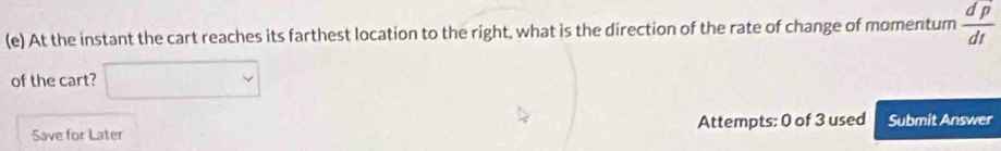 At the instant the cart reaches its farthest location to the right, what is the direction of the rate of change of momentum  dp/dt 
of the cart? 
Save for Later Attempts: 0 of 3 used Submit Answer