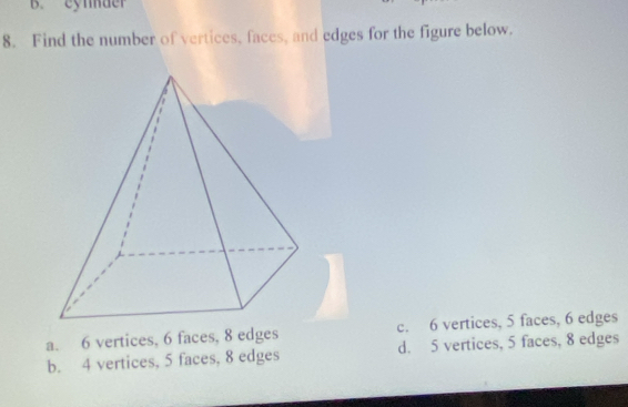 eynder
8. Find the number of vertices, faces, and edges for the figure below.
a. 6 vertices, 6 faces, 8 edges c. 6 vertices, 5 faces, 6 edges
b. 4 vertices, 5 faces, 8 edges d. 5 vertices, 5 faces, 8 edges