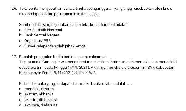 Teks berita menyebutkan bahwa tingkat pengangguran yang tinggi disebabkan oleh krisis
ekonomi global dan penurunan investasi asing.
Sumber data yang digunakan dalam teks berita tersebut adalah....
a. Biro Statistik Nasional
b. Bank Sentral Negara
c. Organisasi PBB
d. Survei independen oleh pihak ketiga
27. Bacalah penggalan berita berikut secara saksama!
Tiga pendaki Gunung Lawu mengalami masalah kesehatan setelah memaksakan mendaki di
cuaca ekstrim pada Minggu (7/11/2021). Akhirnya, mereka diefakuasi Tim SAR Kabupaten
Karanganyar Senin (8/11/2021) dini hari WIB.
Kata tidak baku yang terdapat dalam teks berita di atas adalah ... .
a. mendaki, ekstrim
b. ekstrim,akhirnya
c. ekstrim, diefakuasi
d. akhirnya, diefakuasi