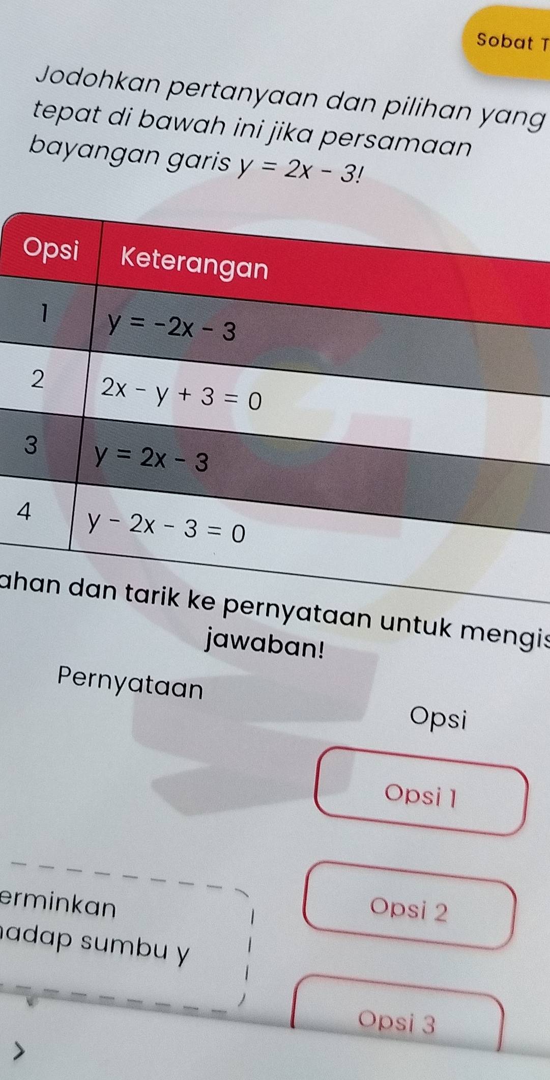 Sobat T
Jodohkan pertanyaan dan pilihan yang
tepat di bawah ini jika persamaan .
bayangan garis y=2x-3!
4
ah untuk mengis
jawaban!
Pernyataan
Opsi
Opsi 1
erminkan
Opsi 2
adap sumbu y
Opsi 3