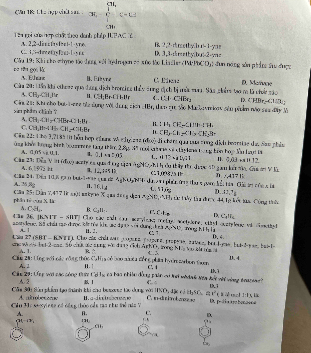 Cho hợp chất sau : CH_3-C-C=CH
Tên gọi của hợp chất theo danh pháp IUPAC là :
A. 2,2-dimethylbut-1-yne. B. 2,2-dimethylbut-3-yne
C. 3,3-dimethylbut-1-yne D. 3,3-dimethylbut-2-yne.
Câu 19: Khi cho ethyne tác dụng với hydrogen có xúc tác Lindlar (Pd/PbCO₃) đun nóng sản phẩm thu được
có tên gọi là:
A. Ethane B. Ethyne C. Ethene D. Methane
Câu 20: Dẫn khí ethene qua dung dịch bromine thấy dung dịch bị mất màu. Sản phẩm tạo ra là chất nào
A. CH_3-CH_2Br B. CH_2Br-CH_2Br C. CH_3-CHBr_2 CHBr_2-CHBr_2
D.
Câu 21: Khi cho but-1-ene tác dụng với dung dịch HBr, theo qui tắc Markovnikov sản phẩm nào sau đây là
sản phẩm chính ?
A. CH_3-CH_2-CHBr-CH_2Br B. CH_3-CH_2-CHBr-CH_3
C. CH_2Br-CH_2-CH_2-CH_2Br D. CH_3-CH_2-CH_2-CH_2Br
Câu 22: Cho 3,7185 lít hỗn hợp ethane và ethylene (đkc) đi chậm qua qua dung dịch bromine dư. Sau phản
ứng khối lượng bình brommine tăng thêm 2,8g. Số mol ethane và ethylene trong hỗn hợp lần lượt là
A. 0,05 và 0,1. B. 0,1 và 0,05. C. 0,12 và 0,03. D. 0,03 và 0,12.
Câu 23: Dẫn V lít (đkc) acetylen qua dung dịch AgNO_3/NH_3 dư thấy thu được 60 gam kết tủa. Giá trị V là:
A. 6,1975 lit B. 12,395 lít C.3,09875 lít D. 7,437 lit
Cầu 24: Dẫn 10,8 gam but-1-yne qua dd AgNO_3/NH_3 dư, sau phản ứng thu x gam kết tủa. Giá trị của x là
A. 26,8g B. 16,1g C. 53,6g D. 32,2g
Câu 25: Dẫn 7,437 lít một ankyne X qua dung dịch AgNO_3/NH_3 dư thấy thu được 44,1g kết tủa. Công thức
phân tử của X là:
A. C_2H_2. B. C_3H_4.
C. C_5H_8.
D. C_4H_6.
Câu 26. [KNTT - SBT] Cho các chất sau: acetylene; methyl acetylene; ethyl acetylene và dimethyl
acetylene. Số chất tạo được kết tủa khi tác dụng với dung dịch AgNO_3 trong NH_3 là
A. 1. B. 2. C. 3. D. 4.
Câu 27 (SBT - KNTT). Cho các chất sau: propane, propene, propyne, butane, but-l-yne, but-2-yne, but-1-
ene và cis-but-2-ene. Số chất tác dụng với dung dịch AgNO_3 trong NH_3 tạo kết tủa là
A. 1. B. 2.
C. 3. D. 4.
Câu 28: Ứng với các công thức C_8H_10 có bao nhiêu đồng phân hydrocarbon thơm
A. 2 B. 1 C. 4 D.3
Câu 29: Ứng với các công thức C_8H_10 có bao nhiêu đồng phân có hai nhánh liên kết với vòng benzene?
A. 2 B. 1 C. 4 D.3
Câu 30: Sản phẩm tạo thành khi cho benzene tác dụng với HNO_3dac có H_2SO_4 d; t^0 ( tỉ lệ mol 1:1) ), là:
A. nitrobenzene B. o-dinitrobenzene C. m-dinitrobenzene D. p-dinitrobenzene
Câu 31: m-xylene có công thức cấu tạo như thế nào ?
A.
B.
C.
D.
CH_2-CH_3
CH_3
CH_3
CH_3
CH_3
CH_3
CH_3