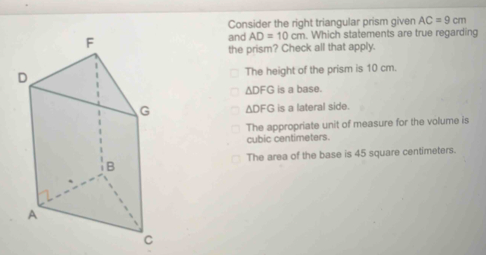 Consider the right triangular prism given AC=9cm
and AD=10cm. Which statements are true regarding
the prism? Check all that apply.
The height of the prism is 10 cm.
△ DFG is a base.
is a lateral side.
△ DFG
The appropriate unit of measure for the volume is
cubic centimeters.
The area of the base is 45 square centimeters.