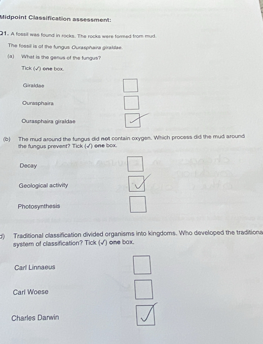 Midpoint Classification assessment:
1. A fossil was found in rocks. The rocks were formed from mud.
The fossil is of the fungus Ourasphaira giraldae.
(a) What is the genus of the fungus?
Tick (√) one box.
Giraldae
Ourasphaira
Ourasphaira giraldae
(b) The mud around the fungus did not contain oxygen. Which process did the mud around
the fungus prevent? Tick (√) one box.
Decay
Geological activity
Photosynthesis
d) Traditional classification divided organisms into kingdoms. Who developed the traditiona
system of classification? Tick (√) one box.
Carl Linnaeus
Carl Woese
Charles Darwin