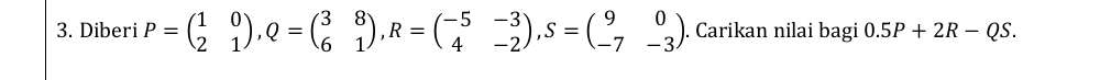 Diberi P=beginpmatrix 1&0 2&1endpmatrix , Q=beginpmatrix 3&8 6&1endpmatrix , R=beginpmatrix -5&-3 4&-2endpmatrix , S=beginpmatrix 9&0 -7&-3endpmatrix ). Carikan nilai bagi 0.5P+2R-QS.