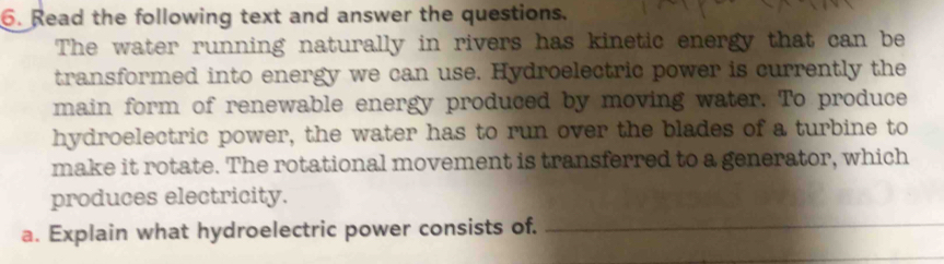 Read the following text and answer the questions. 
The water running naturally in rivers has kinetic energy that can be 
transformed into energy we can use. Hydroelectric power is currently the 
main form of renewable energy produced by moving water. To produce 
hydroelectric power, the water has to run over the blades of a turbine to 
make it rotate. The rotational movement is transferred to a generator, which 
produces electricity. 
a. Explain what hydroelectric power consists of._ 
_