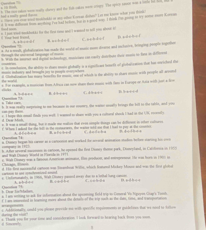 The rice cakes were really chewy and the fish cakes were crispy. The spicy sauce was a little bil hol, bul
a. Hi Binh,
had a really good flavor. c. Have you ever tried tteokbokki or any other Korean dishes? Let me know what you think!
d. It was different from anything I've had before, but in a good way. I think I'm going to try some more Korean
food soon.
e. I just tried tteokbokki for the first time and I wanted to tell you about it!
f. Your best friend, D. a-d-e-b-c-f
A. a-b-c-e-d-f B. a-c-b-d-e-f C. a-c-b-d-c-f
Question 72:
a. As a result, globalization has made the world of music more diverse and inclusive, bringing people together
through the universal language of music.
b. With the internet and digital technology, musicians can easily distribute their music to fans in different
countries.
c. In conclusion, the ability to share music globally is a significant benefit of globalization that has enriched the
music industry and brought joy to people everywhere
d. Globalization has many benefits for music, one of which is the ability to share music with people all around
the world.
e. For example, a musician from Africa can now share their music with fans in Europe or Asia with just a few
clicks
A. b-d-a-e-c B. d-b-e-a-c C. d-b-a-e-c D. b-a-e-c-d
Question 73:
a. Take care,
b. It was really surprising to me because in our country, the waiter usually brings the bill to the table, and you
can pay there.
c. I hope this email finds you well. I wanted to share with you a cultural shock I had in the UK recently.
d. Dear Minh,
e. It was a small thing, but it made me realize that even simple things can be different in other cultures.
f. When I asked for the bill in the restaurants, the waiter told me that I had to pay at the counter.
A. d- f-c-b-c-a B. a-f-c-b-c-d C. d-e-f-c-b-a D. d-c-f-b-e-a
Question 74:
a. Disney began his career as a cartoonist and worked for several animation studios before starting his own
company in 1923.
b. After several successes in cartoon, he opened the first Disney theme park, Disneyland, in California in 1955
and Walt Disney World in Florida in 1971.
c. Walt Disney was a famous American animator, film producer, and entrepreneur. He was born in 1901 in
Chicago, Illinois.
d. His first successful cartoon was Steamboat Willie, which featured Mickey Mouse and was the first global
cartoon to use synchronized sound.
e. Unfortunately, in 1966, Walt Disney passed away due to a lethal lung cancer.
A. a-b-d-e-c B. c-a-d-b-e C. c-e-b-d-a D. a-d-b-c-e
Question 75:
b. Dear Sir/Madam,
a. I am writing to ask for information about the upcoming field trip to General Vo Nguyen Giap's Tomb.
f I am interested in learning more about the details of the trip such as the date, time, and transportation
arrangements.
c. Additionally, could you please provide me with specific requirements or guidelines that we need to follow
during the visit?
e. Thank you for your time and consideration. I look forward to hearing back from you soon.
d. Sincerely,
8
