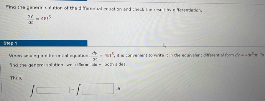 Find the general solution of the differential equation and check the result by differentiation.
 dy/dt =48t^5
Step 1 
When solving a differential equation,  dy/dt =48t^5 , it is convenient to write it in the equivalent differential form dy=48t^5dt. . To 
find the general solution, we differentiate ~ both sides. 
Thus,
∈t □ =∈t □ dt