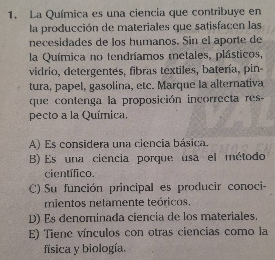 La Química es una ciencia que contribuye en
la producción de materiales que satisfacen las
necesidades de los humanos. Sin el aporte de
la Química no tendríamos metales, plásticos,
vidrio, detergentes, fibras textiles, batería, pin-
tura, papel, gasolina, etc. Marque la alternativa
que contenga la proposición incorrecta res-
pecto a la Química.
A) Es considera una ciencia básica.
B) Es una ciencia porque usa el método
científico.
C) Su función principal es producir conoci-
mientos netamente teóricos.
D) Es denominada ciencia de los materiales.
E) Tiene vínculos con otras ciencias como la
física y biología.