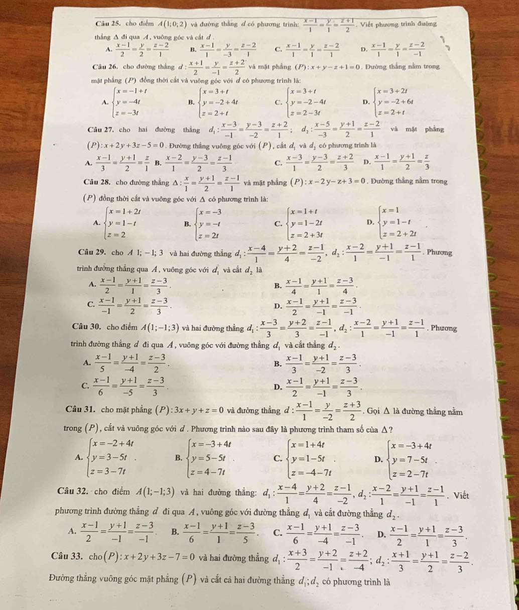 cho điểm A(1;0;2) và đường thẳng đ có phương trình:  (x-1)/1 = y/1 = (z+1)/2 . Viết phương trình đường
thẳng Δ đi qua A , vuông góc và cắt đ .
A.  (x-1)/2 = y/2 = (z-2)/1  B.  (x-1)/1 = y/-3 = (z-2)/1  C.  (x-1)/1 = y/1 = (z-2)/1  D.  (x-1)/1 = y/1 = (z-2)/-1 
Câu 26, cho đường thẳng d:  (x+1)/2 = y/-1 = (z+2)/2  và mặt phẳng (P):x+y-z+1=0. Đường thắng nằm trong
mặt phẳng (P) đồng thời cất và vuỡng góc với đ có phương trình là:
A. beginarrayl x=-1+t y=-4t z=-3tendarray. B. beginarrayl x=3+t y=-2+4t z=2+tendarray. C. beginarrayl x=3+t y=-2-4t z=2-3tendarray. D. beginarrayl x=3+2t y=-2+6t z=2+tendarray.
Câu 27. cho hai đường thẳng d_1: (x-3)/-1 = (y-3)/-2 = (z+2)/1 ;d_2: (x-5)/-3 = (y+1)/2 = (z-2)/1  và mặt phẳng
(P) :x+2y+3z-5=0. Đường thẳng vuông góc với (P), cắt d_1 và dị có phương trình là
A.  (x-1)/3 = (y+1)/2 = z/1  B.  (x-2)/1 = (y-3)/2 = (z-1)/3  C.  (x-3)/1 = (y-3)/2 = (z+2)/3  D.  (x-1)/1 = (y+1)/2 = z/3 
Câu 28. cho đường thẳng △ : x/1 = (y+1)/2 = (z-1)/1  và mặt phẳng (P):x-2y-z+3=0. Đường thẳng nằm trong
(P) đồng thời cắt và vuông góc với Δ có phương trình là:
A. beginarrayl x=1+2t y=1-t z=2endarray. B. beginarrayl x=-3 y=-t z=2tendarray. C. beginarrayl x=1+t y=1-2t z=2+3tendarray. D. beginarrayl x=1 y=1-t z=2+2tendarray.
Câu 29. cho A1;-1;3 và hai đường thắng d_1: (x-4)/1 = (y+2)/4 = (z-1)/-2 ,d_2: (x-2)/1 = (y+1)/-1 = (z-1)/1 . Phương
trình đường thẳng qua A , vuông góc với d_1 và cắt d_2 là
A.  (x-1)/2 = (y+1)/1 = (z-3)/3 .  (x-1)/4 = (y+1)/1 = (z-3)/4 .
B.
C.  (x-1)/-1 = (y+1)/2 = (z-3)/3 .  (x-1)/2 = (y+1)/-1 = (z-3)/-1 .
D.
Câu 30. cho điểm A(1;-1;3) và hai đường thẳng d_1: (x-3)/3 = (y+2)/3 = (z-1)/-1 ,d_2: (x-2)/1 = (y+1)/-1 = (z-1)/1 . Phương
trình đường thẳng d đi qua A , vuông góc với đường thẳng ळ và cắt thẳng d_2.
A.  (x-1)/5 = (y+1)/-4 = (z-3)/2 . B.  (x-1)/3 = (y+1)/-2 = (z-3)/3 .
C.  (x-1)/6 = (y+1)/-5 = (z-3)/3 .  (x-1)/2 = (y+1)/-1 = (z-3)/3 .
D.
Câu 31. cho mặt phẳng (P): 3x+y+z=0 và đường thẳng d: (x-1)/1 = y/-2 = (z+3)/2 . Gọi △ la đường thẳng nằm
trong (P), cắt và vuông góc với d . Phương trình nào sau đây là phương trình tham số của Δ?
A. beginarrayl x=-2+4t y=3-5t z=3-7tendarray. B. beginarrayl x=-3+4t y=5-5t z=4-7tendarray. C. beginarrayl x=1+4t y=1-5t z=-4-7tendarray. D. beginarrayl x=-3+4t y=7-5t z=2-7tendarray.
Câu 32. cho điểm A(1;-1;3) và hai đường thẳng: d_1: (x-4)/1 = (y+2)/4 = (z-1)/-2 ,d_2: (x-2)/1 = (y+1)/-1 = (z-1)/1 . Viết
phương trình đường thẳng đ đi qua A , vuông góc với đường thẳng d_1 và cắt đường thẳng d_2.
A.  (x-1)/2 = (y+1)/-1 = (z-3)/-1  B.  (x-1)/6 = (y+1)/1 = (z-3)/5 . C.  (x-1)/6 = (y+1)/-4 = (z-3)/-1 . D.  (x-1)/2 = (y+1)/1 = (z-3)/3 .
Câu 33. cho(P):x+2y+3z-7=0 và hai đường thẳng d, : : (x+3)/2 = (y+2)/-1 = (z+2)/-4 ;d_2: (x+1)/3 = (y+1)/2 = (z-2)/3 .
Đường thẳng vuông góc mặt phẳng (P) và cắt cả hai đường thẳng d_1;d_2 có phương trình là