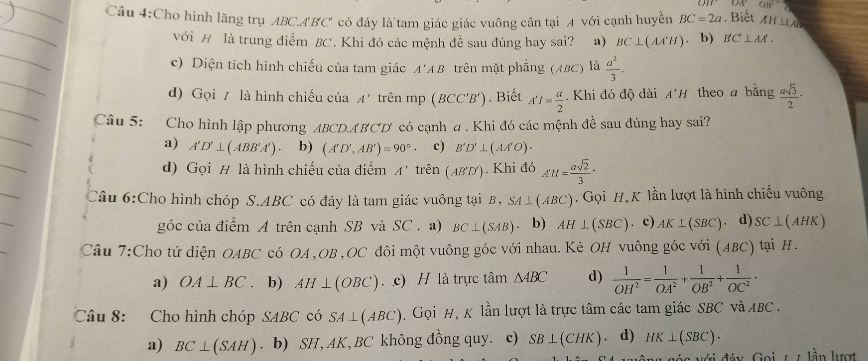 OB^2
Câu 4:Cho hình lăng trụ ABC.A'BC' có đáy là`tam giác giác vuông cân tại A với cạnh huyền BC=2a Biết Ah L(A 15
với H là trung điểm BC. Khi đó các mệnh đề sau đúng hay sai? a) BC⊥ (AA'H) b) B'C⊥ AA'.
c) Diện tích hình chiếu của tam giác A'AB trên mặt phẳng (ABC) ) là  a^2/3 .
d) Gọi / là hình chiếu của A' trên mp (BCC'B'). Biết A'I= a/2 . Khi đó độ dài A'H theo a bằng  asqrt(3)/2 ·
Câu 5: Cho hình lập phương ABCD.ABCD có cạnh a . Khi đó các mệnh đề sau đúng hay sai?
a) A'D'⊥ (ABB'A') . b) (A'D',AB')=90° c) B'D'⊥ (AA'O)·
d) Gọi # là hình chiếu của điểm A' trên (AB'D'). Khi đó A'H= asqrt(2)/3 ·
Câu 6:Cho hình chóp S.ABC có đáy là tam giác vuông tại B , SA⊥ (ABC). Gọi H, K lần lượt là hình chiếu vuông
góc của điểm A trên cạnh SB và SC . a) BC⊥ (SAB) b) AH⊥ (SBC). c) AK⊥ (SBC) 、 d) SC⊥ (AHK)
Câu 7:Cho tứ diện OAB BC * có OA ,OB ,OC đôi một vuông góc với nhau. Kẻ OH vuông góc với ( ABC) tại H.
a) OA⊥ BC. b) AH⊥ (OBC) c) H là trực tâm △ ABC d)  1/OH^2 = 1/OA^2 + 1/OB^2 + 1/OC^2 ·
Câu 8: Cho hình chóp SABC có SA⊥ (ABC).  Gọi H, K lần lượt là trực tâm các tam giác SBC và ABC .
a) BC⊥ (SAH). b) SH, AK, BC không đồng quy. c) SB⊥ (CHK) d) HK⊥ (SBC)·
1 lần lượt