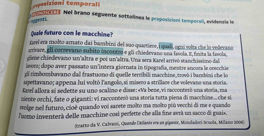 proposizioni temporali 
NCONOSCERE Nel brano seguente sottolinea le proposizioni temporali, evidenzia le 
Creggenti. 
Quale futuro con le macchine? 
Karel era molto amato dai bambini del suo quartiere, i quali,ogni volta che lo vedevano 
arrivare, gli correvano subito incontro e gli chiedevano una favola. E,finita la favola, 
gliene chiedevano un’altra e poi un’altra. Una sera Karel arrivò stanchissimo dal 
lavoro; dopo aver passato un’intera giornata in tipografia, mentre ancora le orecchie 
gli rimbombavano dal frastuono di quelle terribili macchine, trovò i bambini che lo 
aspettavano; appena lui voltò l’angolo, si misero a strillare che volevano una storia. 
Karel allora si sedette su uno scalino e disse: «Va bene, vi racconterò una storia, ma 
niente orchi, fate o giganti: vi racconterò una storia tutta piena di macchine...che si 
svolge nel futuro, cioè quando voi sarete molto ma molto più vecchi di me e quando 
luomo inventerà delle macchine così perfette che alla fine avrà un sacco di guai». 
(tratto da V. Calvani, Quando l’Atlante era un gigante, Mondadori Scuola, Milano 2006)