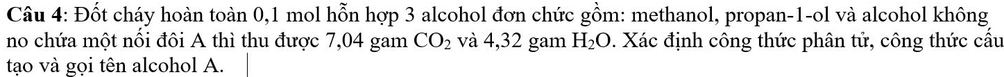 Đốt cháy hoàn toàn 0,1 mol hỗn hợp 3 alcohol đơn chức gồm: methanol, propan-1-ol và alcohol không 
no chứa một nối đôi A thì thu được 7,04 gam CO_2 và 4,32 gam H_2O. Xác định công thức phân tử, công thức cầu 
tạo và gọi tên alcohol A.