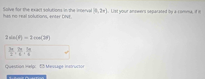 Solve for the exact solutions in the interval [0,2π ). List your answers separated by a comma, if it 
has no real solutions, enter DNE.
2sin (θ )=2cos (2θ )
 3π /2 ,  2π /6 ,  5π /6 
Question Help: Message instructor 
Submit Quastion