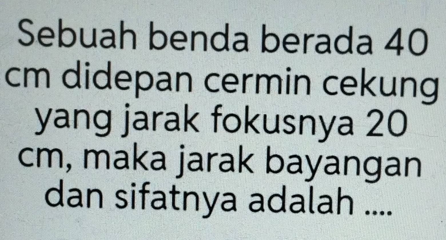 Sebuah benda berada 40
cm didepan cermin cekung 
yang jarak fokusnya 20
cm, maka jarak bayangan 
dan sifatnya adalah ....