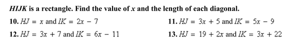 HIJK is a rectangle. Find the value of x and the length of each diagonal. 
10. HJ=x and IK=2x-7 11. HJ=3x+5 and IK=5x-9
12. HJ=3x+7 and IK=6x-11 13. HJ=19+2x and IK=3x+22