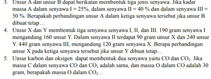 Unsur A dan unsur B dapat berikatan membentuk tiga jenis senyawa. Jika kadar 
massa A dalam senyawa I=25% , dalam senyawa II=40% dan dalam senyawa III=
50 %. Berapakah perbandingan unsur A dalam ketiga senyawa tersebut jika unsur B 
dibuat tetap… 
4. Unsur X dan Y membentuk tiga senyawa senyawa I, II, dan III. 190 gram senyawa I 
mengandung 160 unsur Y. Dalam senyawa II terdapat 90 gram unsur X dan 240 unsur
Y. 440 gram senyawa III, mengandung 120 gram senyawa X. Berapa perbandingan 
unsur X pada ketiga senyawa tersebut jika unsur Y dibuat tetap… 
5. Unsur karbon dan oksigen dapat membentuk dua senyawa yaitu CO dan CO_2 Jika 
massa C dalam senyawa CO dan CO_2 adalah sama, dan massa O dalam CO adalah 30
gram, berapakah massa O dalam CO_2...