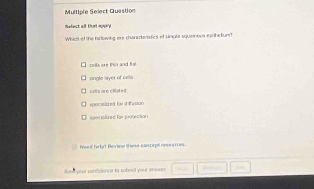 Multiple Select Question
Select all that apply
Which of the following are characteristics of simple squamous epithelium?
cells are thin and flat
single layer of cells
celts are ciliated
specialized for diffusion
specialized for protection
Need help? Review these concept resources.
Rate your confidence to submit your answer