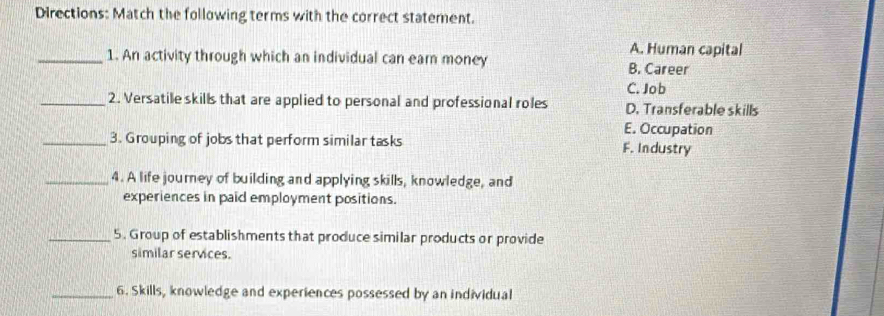 Directions: Match the following terms with the correct statement.
A. Human capital
_1. An activity through which an individual can earn money B. Career
C. Job
_2. Versatile skills that are applied to personal and professional roles D. Transferable skills
E. Occupation
_3. Grouping of jobs that perform similar tasks F. Industry
_4. A life journey of building and applying skills, knowledge, and
experiences in paid employment positions.
_5. Group of establishments that produce similar products or provide
similar services.
_6. Skills, knowledge and experiences possessed by an individual