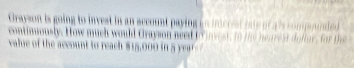 Grayson is going to invest in an account paying in inicrest rate of a 's compinded 
contimiously. How much would Grayson need to invest, to t he nearest dollar, for the 
value of the account to reach $15,00 in