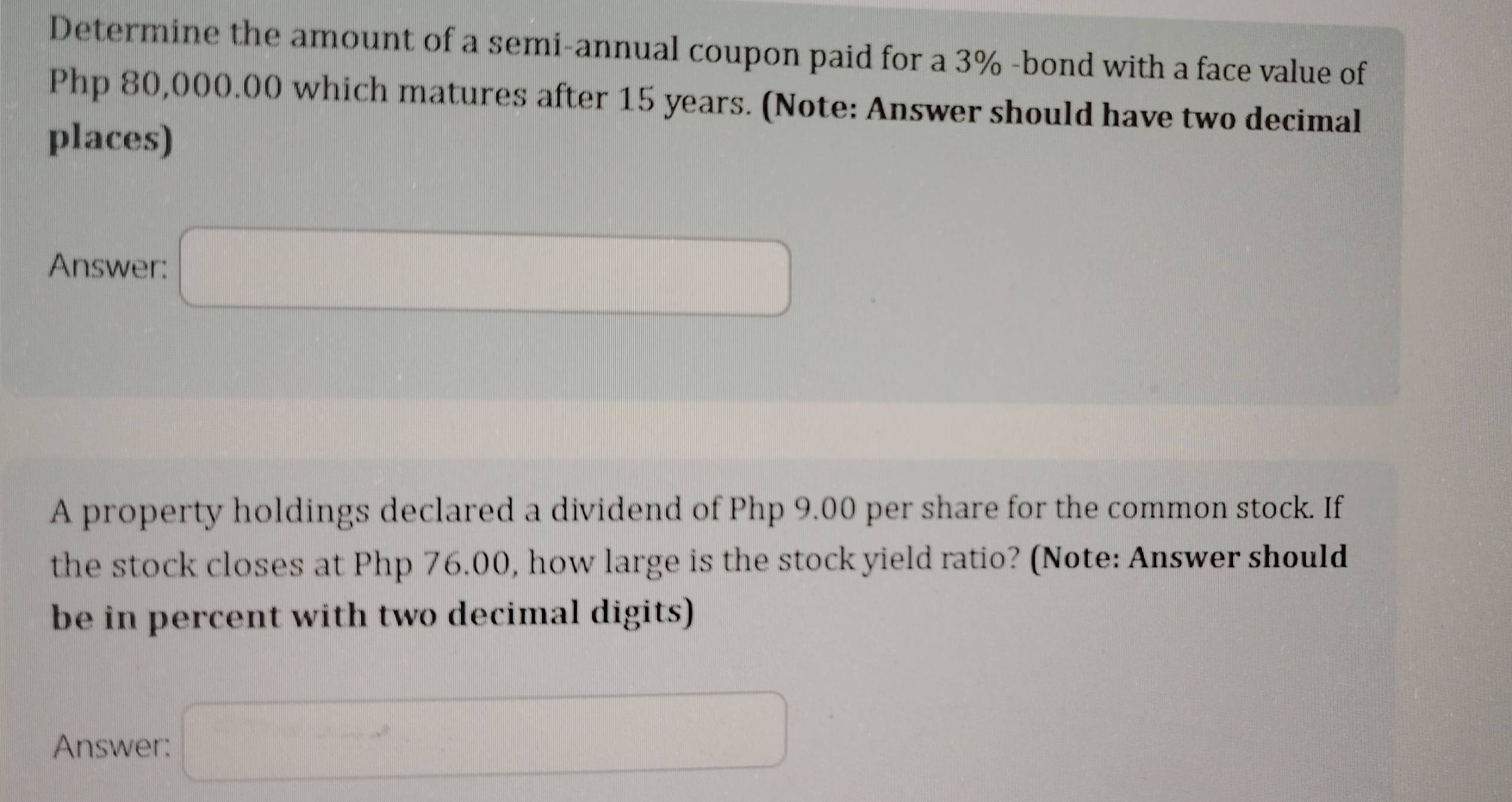 Determine the amount of a semi-annual coupon paid for a 3% -bond with a face value of
Php 80,000.00 which matures after 15 years. (Note: Answer should have two decimal 
places) 
Answer: □ 
A property holdings declared a dividend of Php 9.00 per share for the common stock. If 
the stock closes at Php 76.00, how large is the stock yield ratio? (Note: Answer should 
be in percent with two decimal digits) 
Answer: □