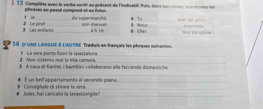 Complète avec le verbe sortir au présent de l'indicatif. Puis, dans ton cahler, transforme les 
phrases au passé composé et au futur. 
1 Je_ du supermarché. 4 Tu_ avec tes amis. 
2 Le prof_ son manuel. 5 Nous _ensemble. 
3 Les enfants_ à h 16. 6 Elles _leur parapluie ! 
14 D'UNE LANGUE À L'AUTRE Traduis en français les phrases suivantes. 
1 La sera porto fuori la spazzatura._ 
_ 
2 Non sistemo mai la mia camera. 
3 A casa di Karine, i bambini collaborano alle faccende domestiche. 
_ 
4 È un bell’appartamento al secondo piano._ 
5 Consigliale di stirare la sera._ 
6 Jules, hai caricato la lavastoviglie?_