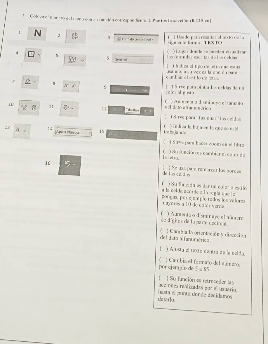 Coloca el número del icono con su función correspondiente. 2 Puntos la sección (0.125 cu). 
1 N 2 ab 3 Formato condicional 
() Usado para resaltar el texto de la 
siguiente forma : TEXTO 
4 
 ) Lugar donde se pueden visualizar 
5 las formulas escritas de las celdas 
6 General 
) Indica el tipo de letra que estás 
usando, a su vez es la opción para 
cambiar el estilo de letra. 
7 
8 A A~ 9 ( ) Sirve para pintar las celdas de un 
color al gusto 
( ) Aumenta o disminuye el tamaño 
11 del dato alfanumérico 
12 
10 Tabla Base Ho.a2 
 ) Sirve para “fusionar” las celdas 
( ) Indica la hoja en la que se está 
13 A 、 
14 Aptos Narrow 15 f trabajando. 
( ) Sirve para hacer zoom en el libro 
( ) Su función es cambiar el color de 
la letra. 
16 
 ) Se usa para remarcar los bordes 
de las celdas 
( ) Su función es dar un color o estilo 
a la celda acorde a la regla que le 
pongas, por ejemplo todos los valores 
mayores a 10 de color verde. 
( ) Aumenta o disminuye el número 
de dígitos de la parte decimal. 
( ) Cambia la orientación y dirección 
del dato alfanumérico. 
( ) Ajusta el texto dentro de la celda. 
( ) Cambia el formato del número, 
por ejemplo de 5 a $5
 ) Su función es retroceder las 
acciones realizadas por el usuario, 
hasta el punto donde decidamos 
dejarlo.