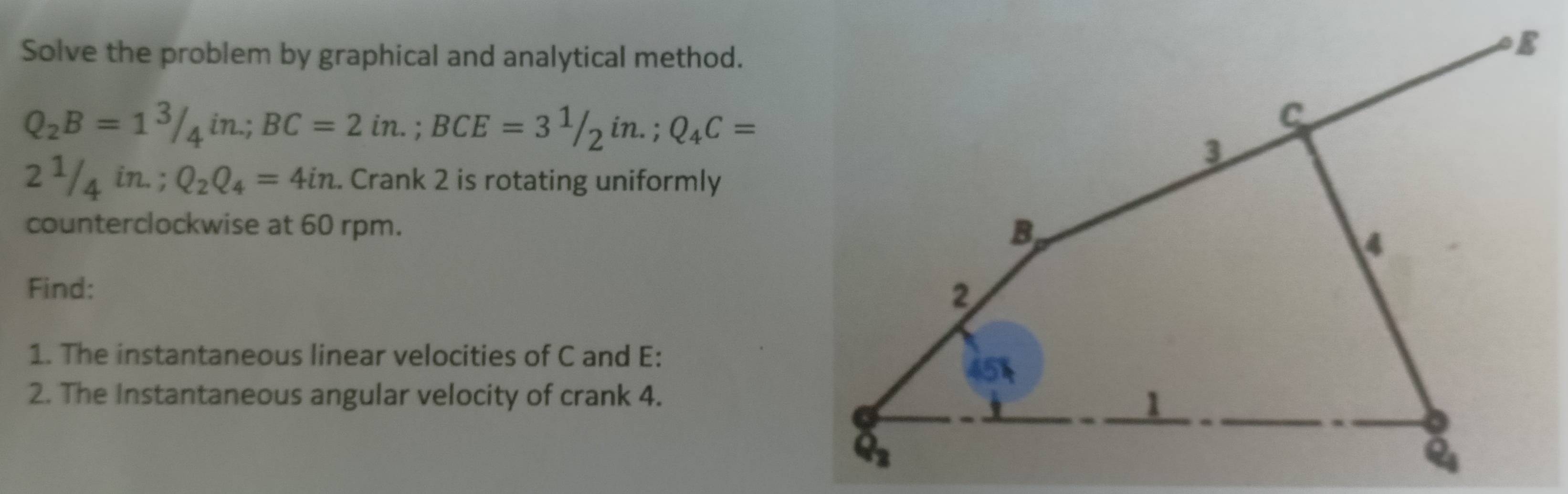 Solve the problem by graphical and analytical method.
Q_2B=1^3/_4in∴ BC=2in.;BCE=3^1/_2in.;Q_4C=
2^1/_4in.;Q_2Q_4=4in.. Crank 2 is rotating uniformly
counterclockwise at 60 rpm.
Find: 
1. The instantaneous linear velocities of C and E:
2. The Instantaneous angular velocity of crank 4.