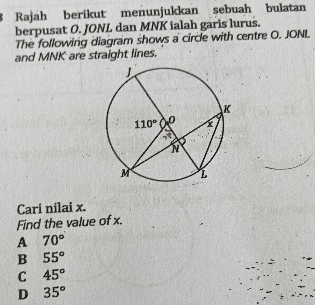 Rajah berikut menunjukkan sebuah bulatan
berpusat O. JONL dan MNK ialah garis lurus.
The following diagram shows a circle with centre O. JONL
and MNK are straight lines.
Cari nilai x.
Find the value of x.
A 70°
B 55°
C 45°
D 35°